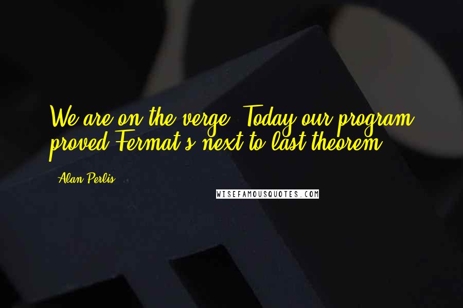 Alan Perlis Quotes: We are on the verge: Today our program proved Fermat's next-to-last theorem.