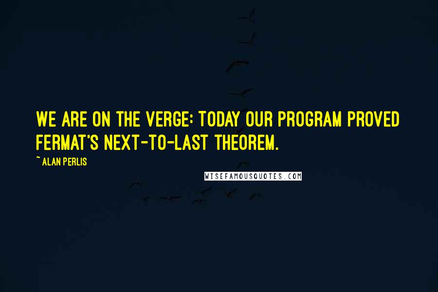 Alan Perlis Quotes: We are on the verge: Today our program proved Fermat's next-to-last theorem.