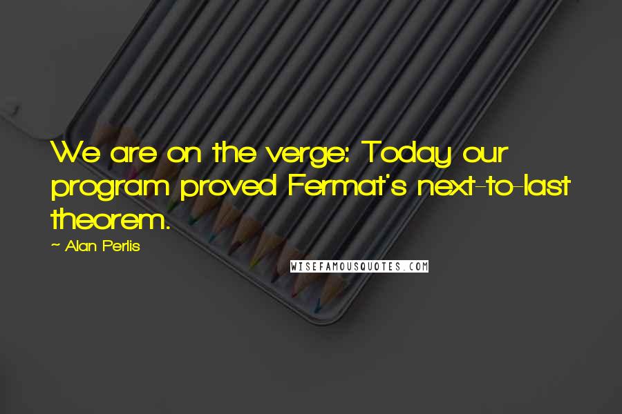 Alan Perlis Quotes: We are on the verge: Today our program proved Fermat's next-to-last theorem.