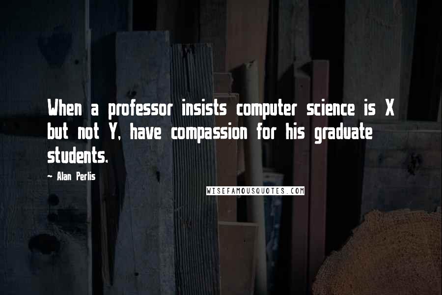 Alan Perlis Quotes: When a professor insists computer science is X but not Y, have compassion for his graduate students.