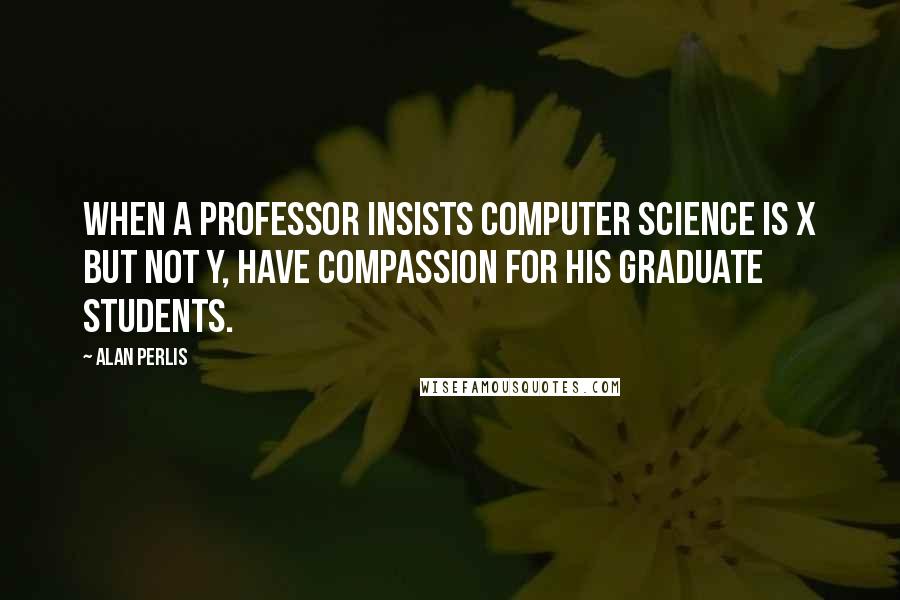 Alan Perlis Quotes: When a professor insists computer science is X but not Y, have compassion for his graduate students.