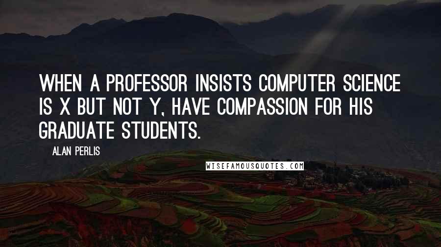 Alan Perlis Quotes: When a professor insists computer science is X but not Y, have compassion for his graduate students.