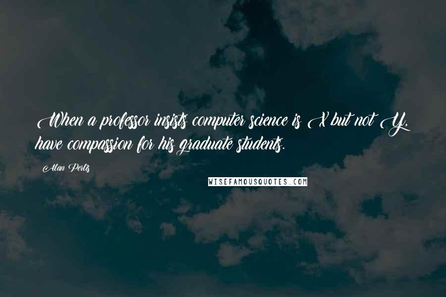 Alan Perlis Quotes: When a professor insists computer science is X but not Y, have compassion for his graduate students.