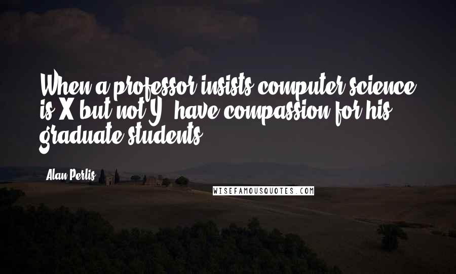 Alan Perlis Quotes: When a professor insists computer science is X but not Y, have compassion for his graduate students.