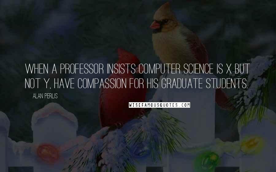 Alan Perlis Quotes: When a professor insists computer science is X but not Y, have compassion for his graduate students.