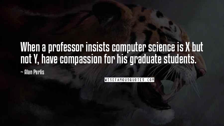 Alan Perlis Quotes: When a professor insists computer science is X but not Y, have compassion for his graduate students.