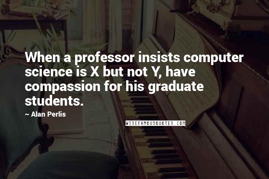 Alan Perlis Quotes: When a professor insists computer science is X but not Y, have compassion for his graduate students.