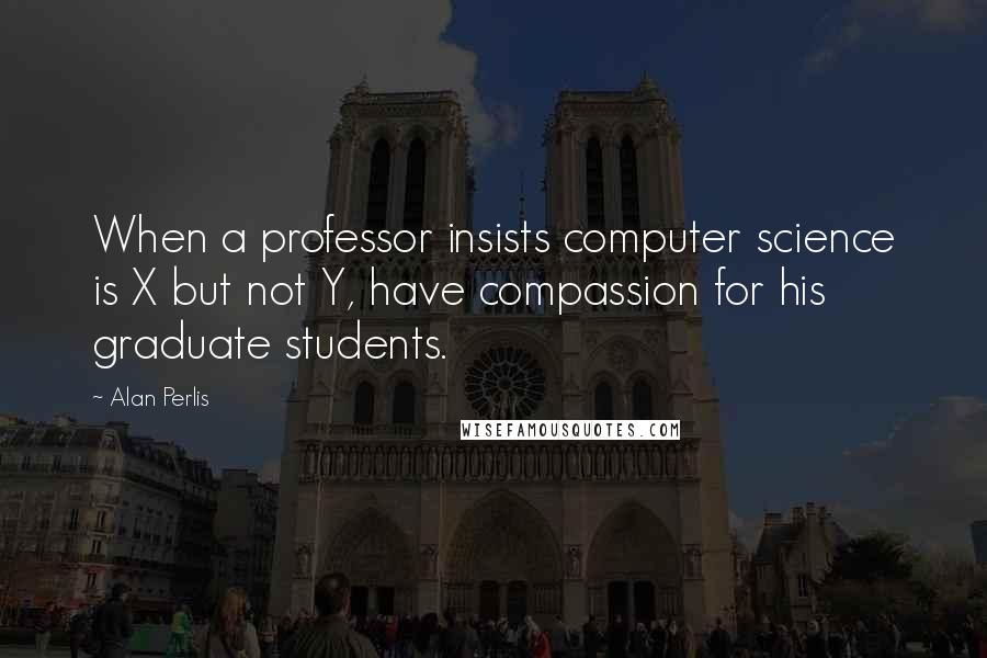Alan Perlis Quotes: When a professor insists computer science is X but not Y, have compassion for his graduate students.