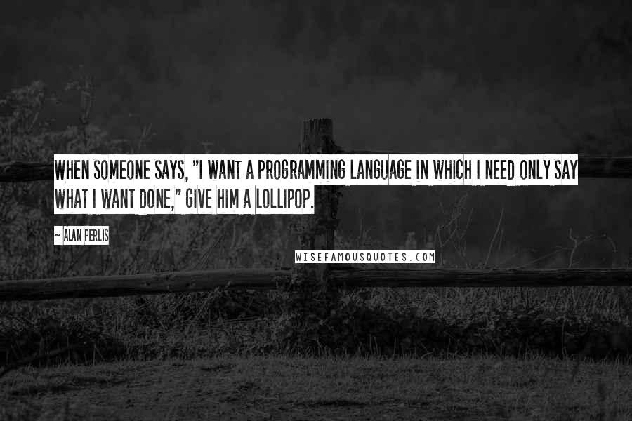 Alan Perlis Quotes: When someone says, "I want a programming language in which I need only say what I want done," give him a lollipop.