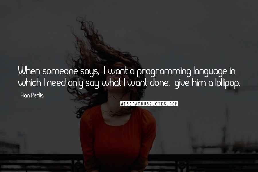 Alan Perlis Quotes: When someone says, "I want a programming language in which I need only say what I want done," give him a lollipop.