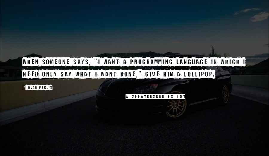 Alan Perlis Quotes: When someone says, "I want a programming language in which I need only say what I want done," give him a lollipop.