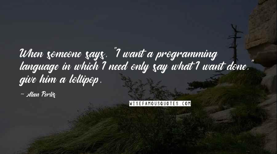 Alan Perlis Quotes: When someone says, "I want a programming language in which I need only say what I want done," give him a lollipop.