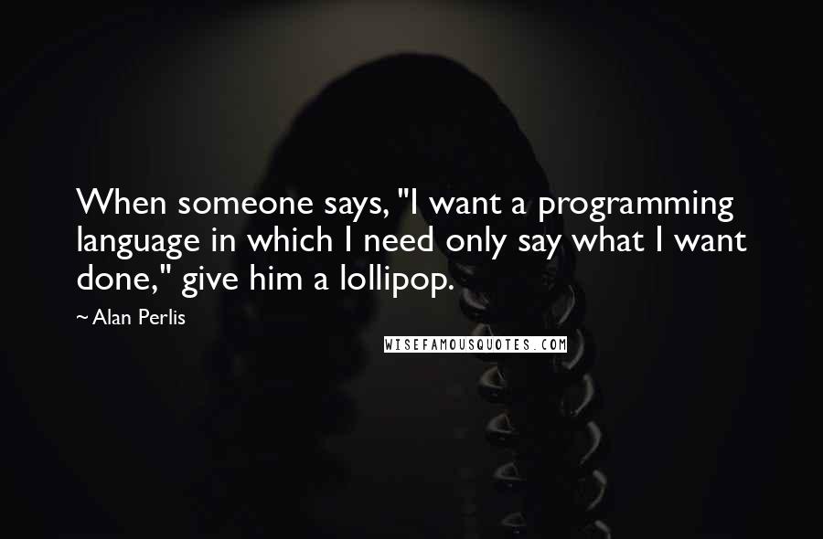 Alan Perlis Quotes: When someone says, "I want a programming language in which I need only say what I want done," give him a lollipop.