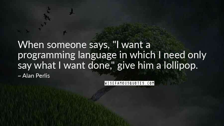 Alan Perlis Quotes: When someone says, "I want a programming language in which I need only say what I want done," give him a lollipop.