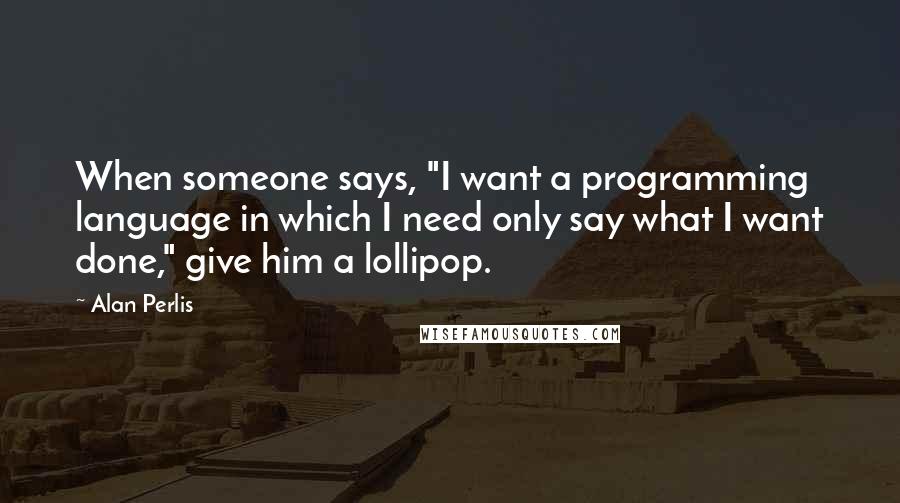 Alan Perlis Quotes: When someone says, "I want a programming language in which I need only say what I want done," give him a lollipop.