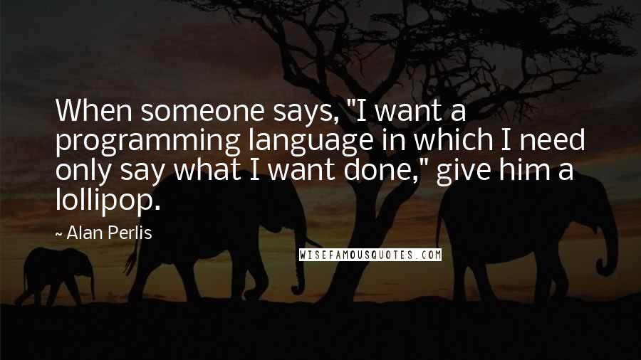 Alan Perlis Quotes: When someone says, "I want a programming language in which I need only say what I want done," give him a lollipop.