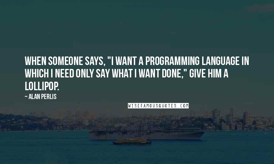 Alan Perlis Quotes: When someone says, "I want a programming language in which I need only say what I want done," give him a lollipop.