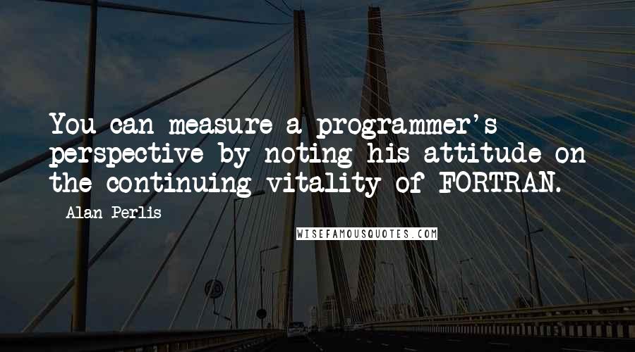 Alan Perlis Quotes: You can measure a programmer's perspective by noting his attitude on the continuing vitality of FORTRAN.