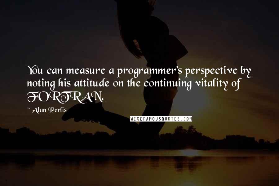 Alan Perlis Quotes: You can measure a programmer's perspective by noting his attitude on the continuing vitality of FORTRAN.