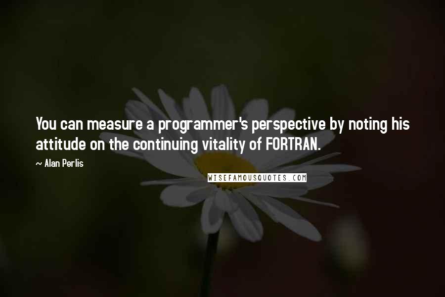 Alan Perlis Quotes: You can measure a programmer's perspective by noting his attitude on the continuing vitality of FORTRAN.