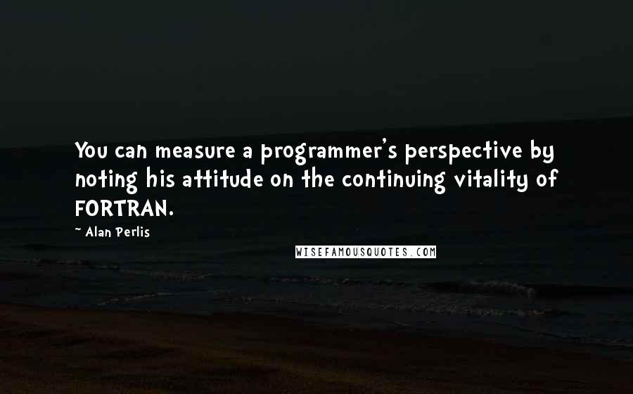 Alan Perlis Quotes: You can measure a programmer's perspective by noting his attitude on the continuing vitality of FORTRAN.