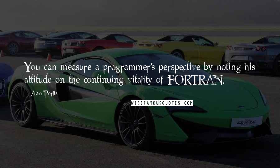 Alan Perlis Quotes: You can measure a programmer's perspective by noting his attitude on the continuing vitality of FORTRAN.