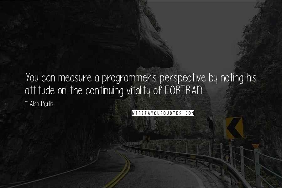 Alan Perlis Quotes: You can measure a programmer's perspective by noting his attitude on the continuing vitality of FORTRAN.