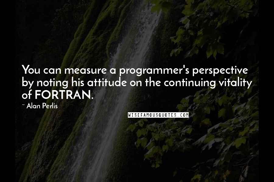 Alan Perlis Quotes: You can measure a programmer's perspective by noting his attitude on the continuing vitality of FORTRAN.