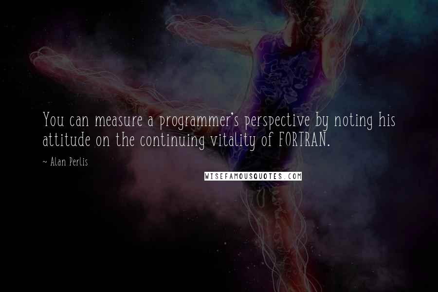 Alan Perlis Quotes: You can measure a programmer's perspective by noting his attitude on the continuing vitality of FORTRAN.