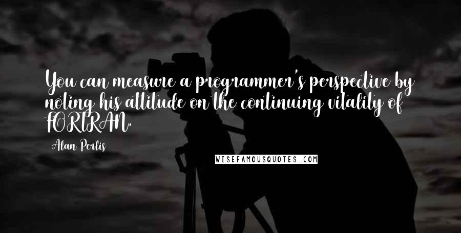 Alan Perlis Quotes: You can measure a programmer's perspective by noting his attitude on the continuing vitality of FORTRAN.