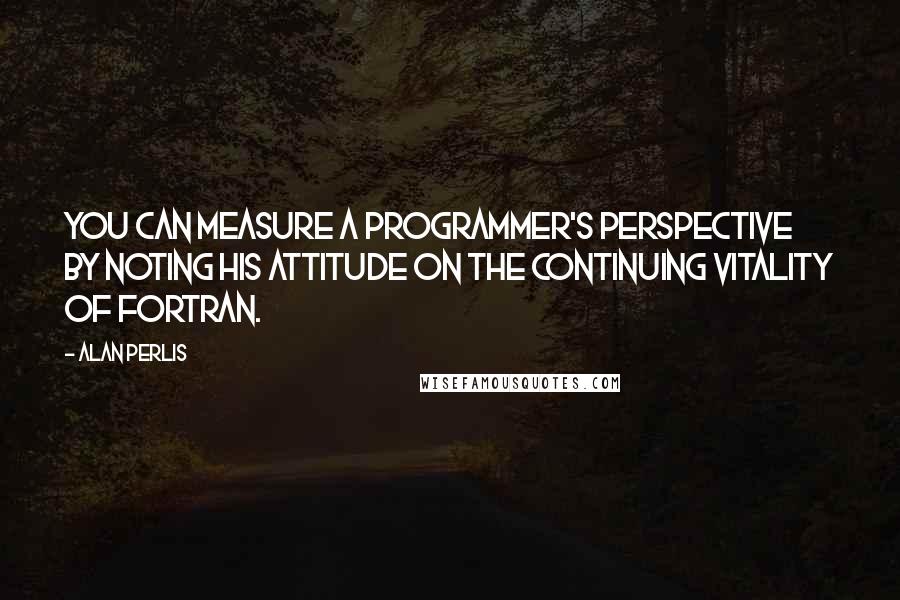 Alan Perlis Quotes: You can measure a programmer's perspective by noting his attitude on the continuing vitality of FORTRAN.