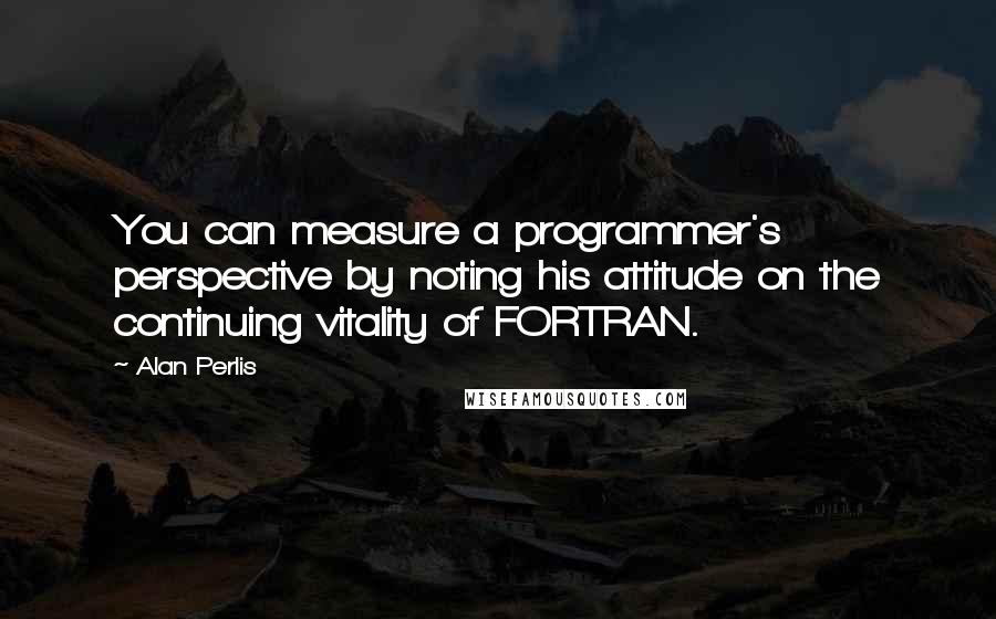 Alan Perlis Quotes: You can measure a programmer's perspective by noting his attitude on the continuing vitality of FORTRAN.