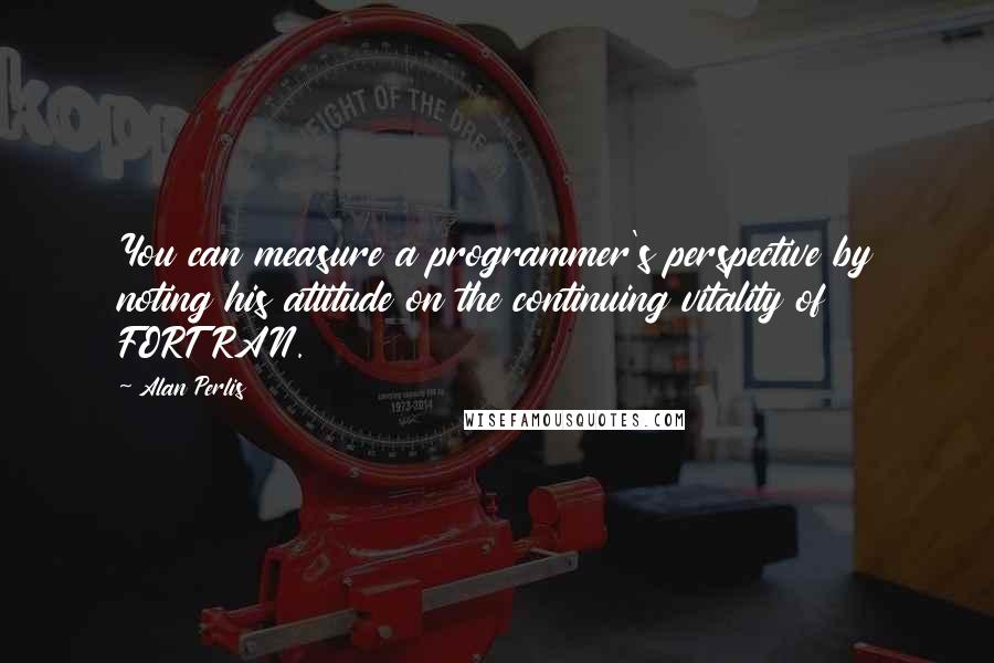 Alan Perlis Quotes: You can measure a programmer's perspective by noting his attitude on the continuing vitality of FORTRAN.