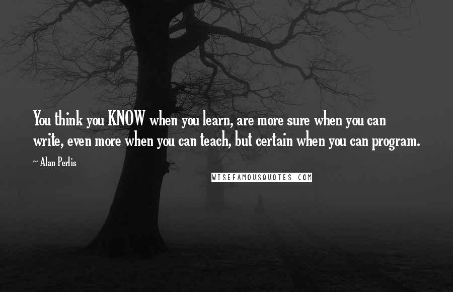 Alan Perlis Quotes: You think you KNOW when you learn, are more sure when you can write, even more when you can teach, but certain when you can program.