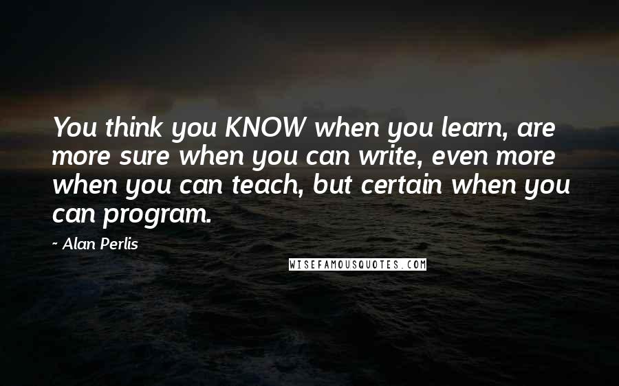 Alan Perlis Quotes: You think you KNOW when you learn, are more sure when you can write, even more when you can teach, but certain when you can program.