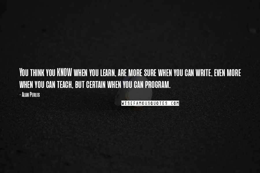 Alan Perlis Quotes: You think you KNOW when you learn, are more sure when you can write, even more when you can teach, but certain when you can program.