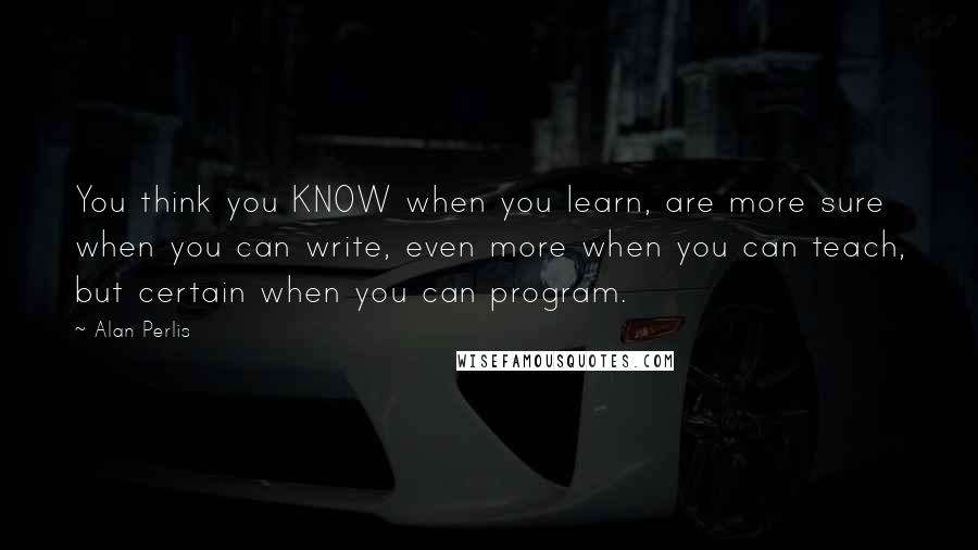 Alan Perlis Quotes: You think you KNOW when you learn, are more sure when you can write, even more when you can teach, but certain when you can program.