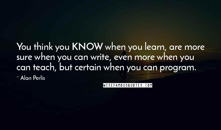 Alan Perlis Quotes: You think you KNOW when you learn, are more sure when you can write, even more when you can teach, but certain when you can program.