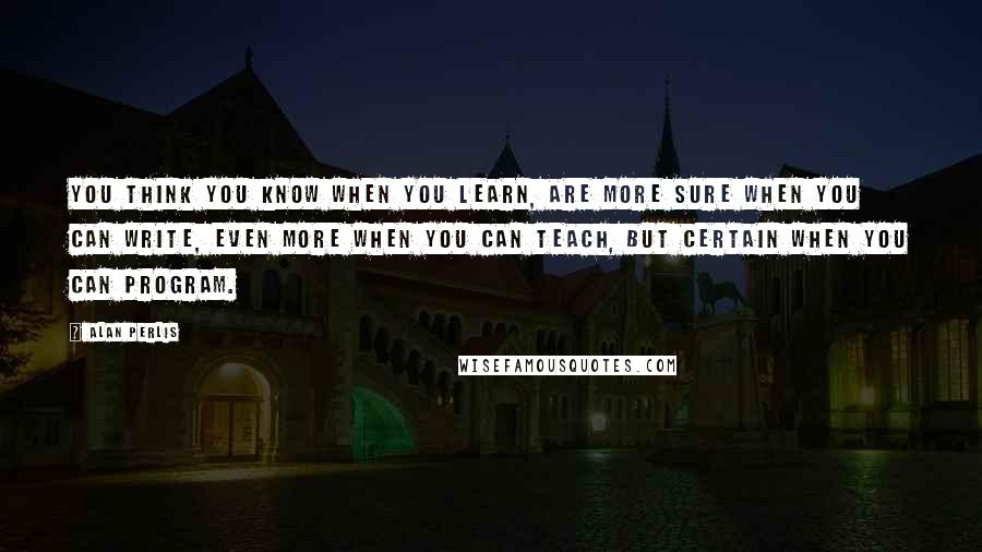 Alan Perlis Quotes: You think you KNOW when you learn, are more sure when you can write, even more when you can teach, but certain when you can program.