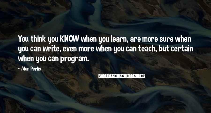 Alan Perlis Quotes: You think you KNOW when you learn, are more sure when you can write, even more when you can teach, but certain when you can program.