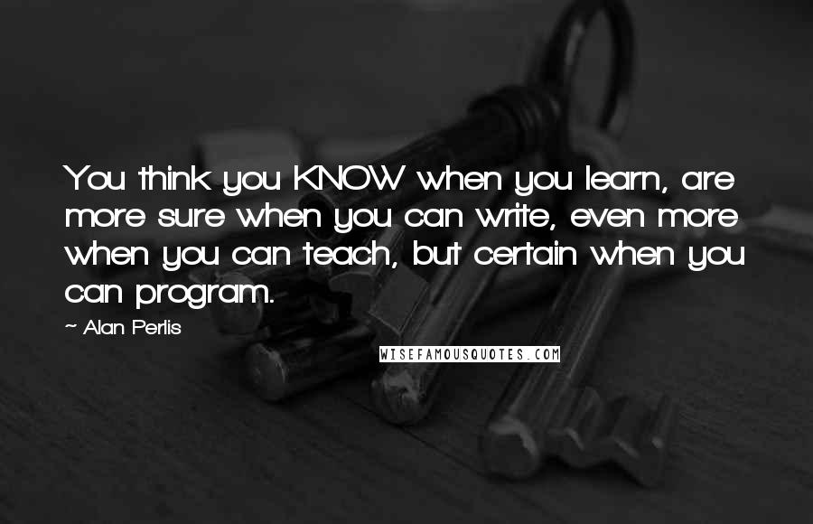 Alan Perlis Quotes: You think you KNOW when you learn, are more sure when you can write, even more when you can teach, but certain when you can program.