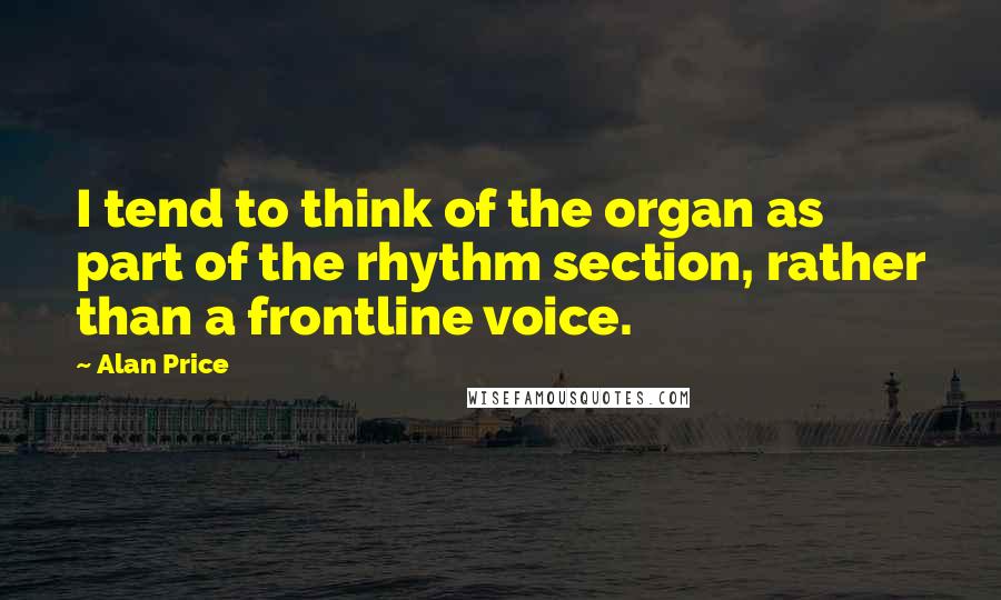 Alan Price Quotes: I tend to think of the organ as part of the rhythm section, rather than a frontline voice.