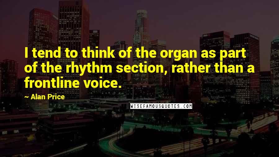 Alan Price Quotes: I tend to think of the organ as part of the rhythm section, rather than a frontline voice.
