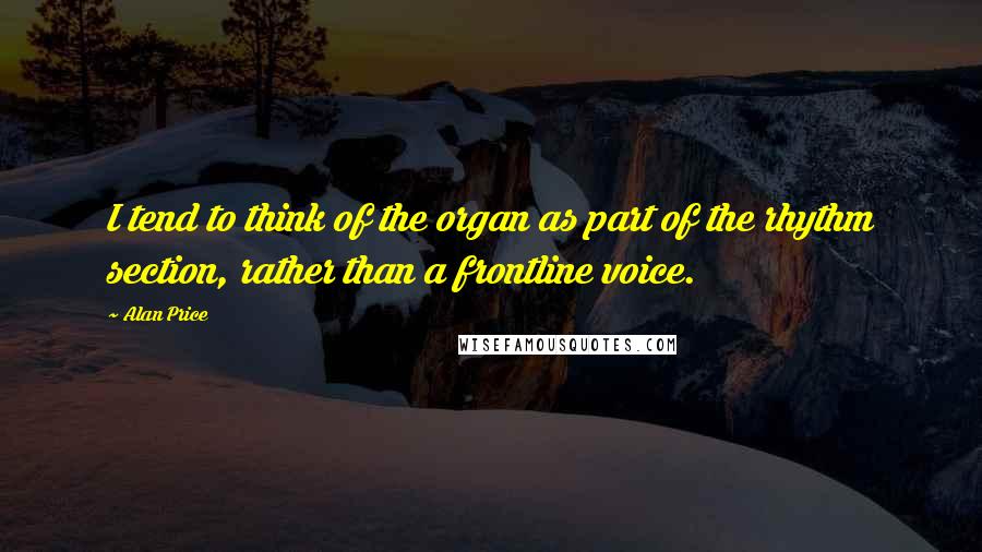 Alan Price Quotes: I tend to think of the organ as part of the rhythm section, rather than a frontline voice.