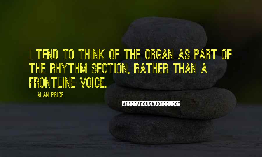 Alan Price Quotes: I tend to think of the organ as part of the rhythm section, rather than a frontline voice.