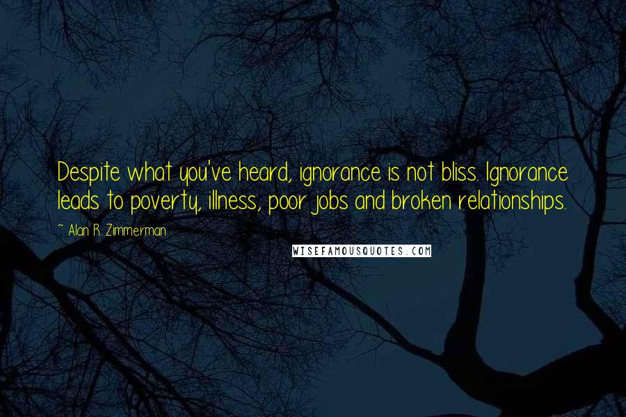 Alan R. Zimmerman Quotes: Despite what you've heard, ignorance is not bliss. Ignorance leads to poverty, illness, poor jobs and broken relationships.