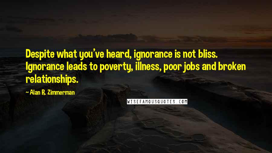 Alan R. Zimmerman Quotes: Despite what you've heard, ignorance is not bliss. Ignorance leads to poverty, illness, poor jobs and broken relationships.