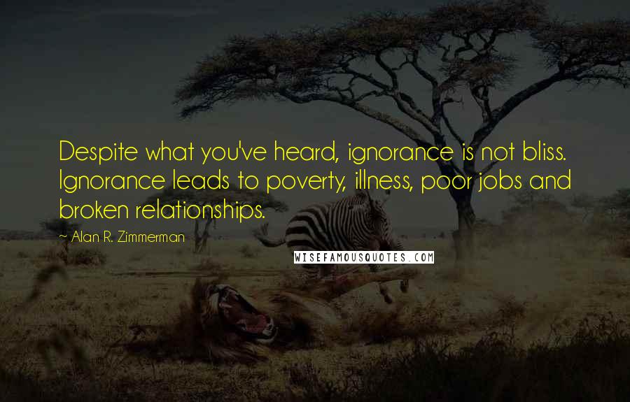Alan R. Zimmerman Quotes: Despite what you've heard, ignorance is not bliss. Ignorance leads to poverty, illness, poor jobs and broken relationships.