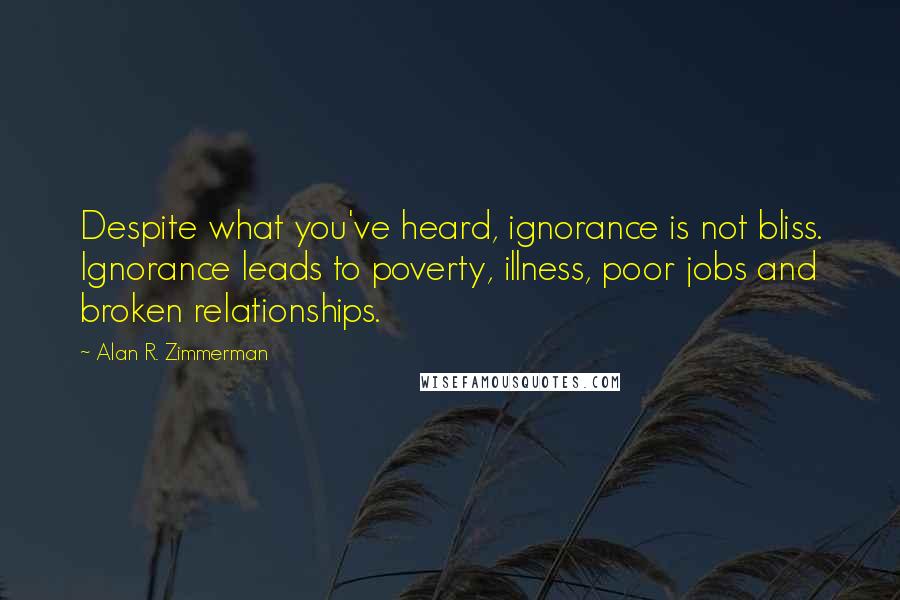 Alan R. Zimmerman Quotes: Despite what you've heard, ignorance is not bliss. Ignorance leads to poverty, illness, poor jobs and broken relationships.