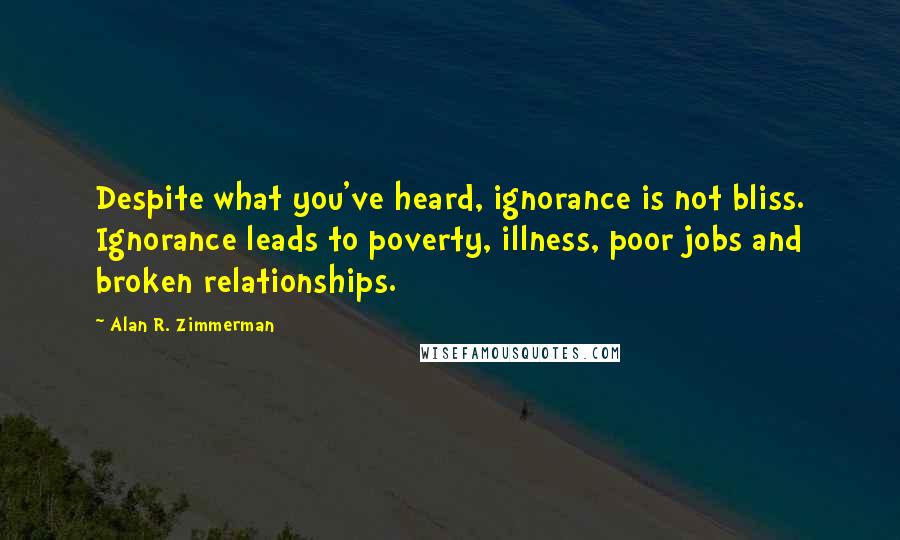 Alan R. Zimmerman Quotes: Despite what you've heard, ignorance is not bliss. Ignorance leads to poverty, illness, poor jobs and broken relationships.